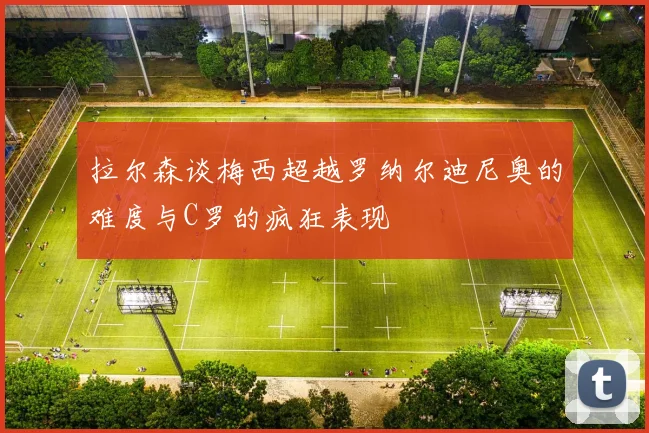 拉尔森谈梅西超越罗纳尔迪尼奥的难度与C罗的疯狂表现