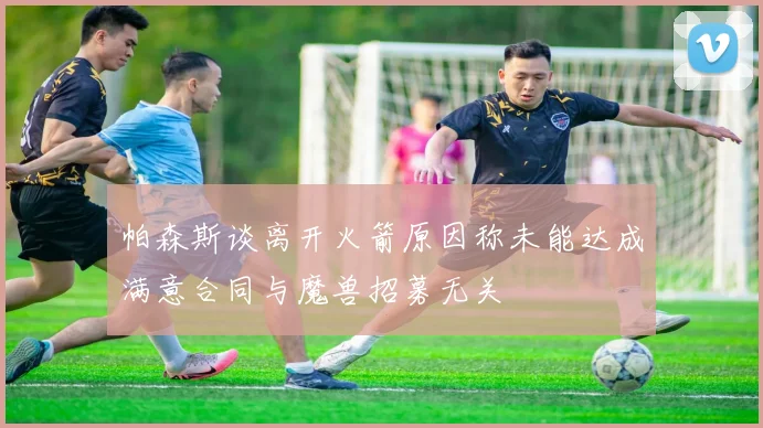 帕森斯谈离开火箭原因称未能达成满意合同与魔兽招募无关