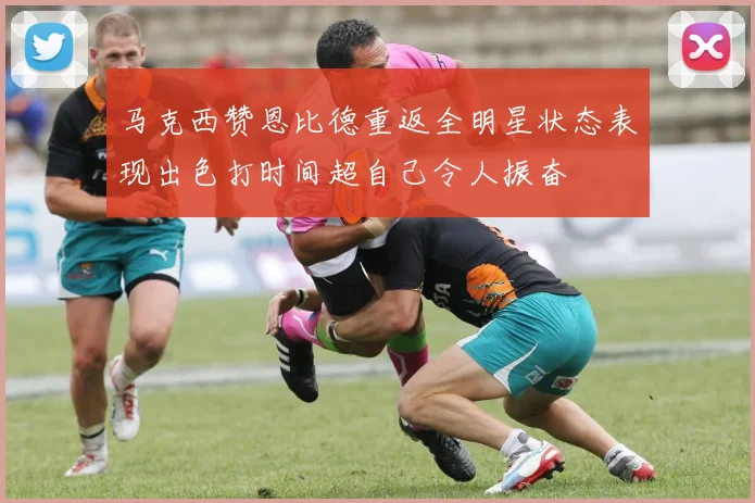 马克西赞恩比德重返全明星状态表现出色打时间超自己令人振奋