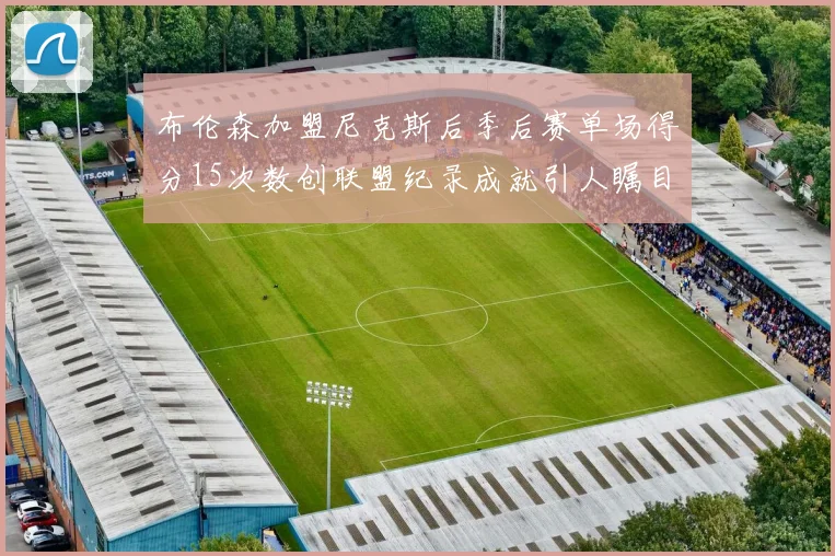 布伦森加盟尼克斯后季后赛单场得分15次数创联盟纪录成就引人瞩目