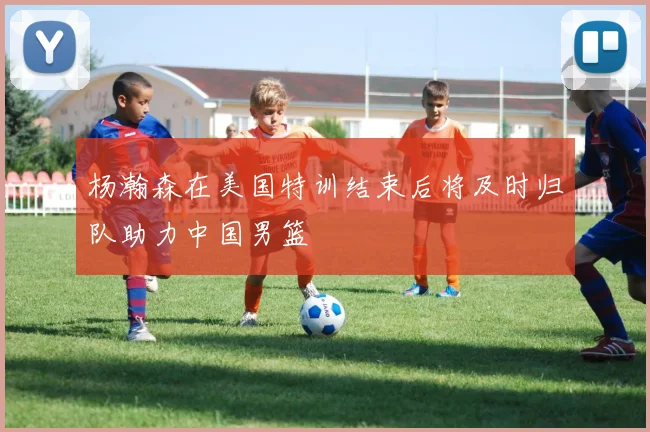 杨瀚森在美国特训结束后将及时归队助力中国男篮