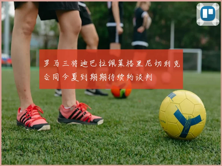 罗马三将迪巴拉佩莱格里尼切利克合同今夏到期期待续约谈判