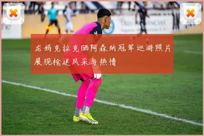 龙妈克拉克晒阿森纳冠军巡游照片展现枪迷风采与热情