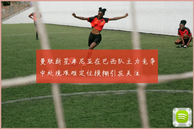 曼联新星库尼亚在巴西队主力竞争中处境艰难定位模糊引发关注