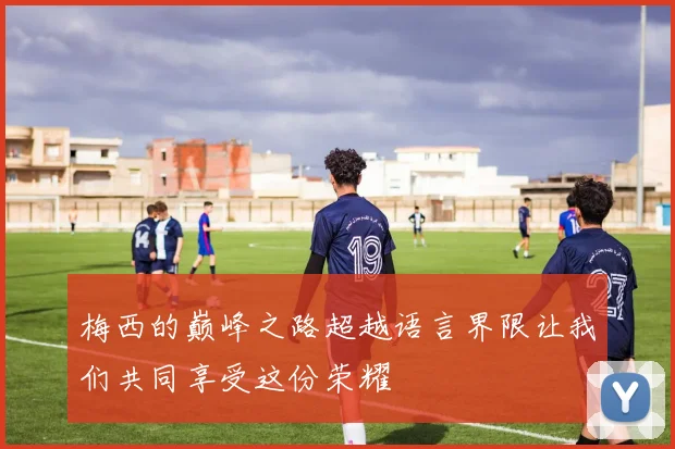 梅西的巅峰之路超越语言界限让我们共同享受这份荣耀