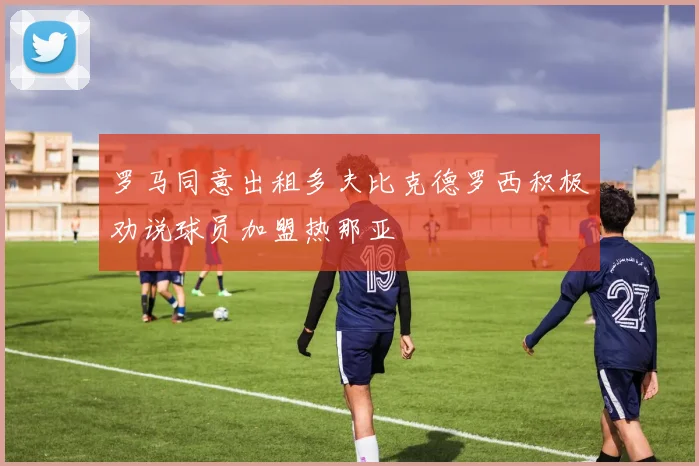 罗马同意出租多夫比克德罗西积极劝说球员加盟热那亚