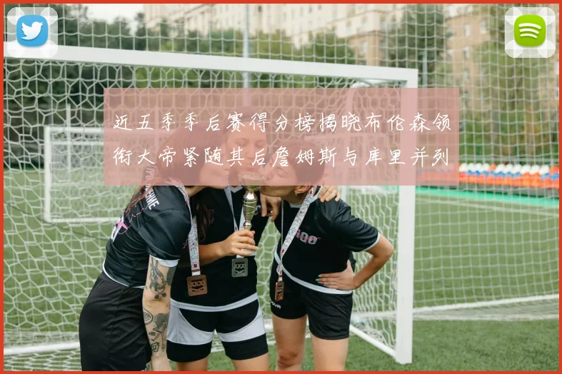 近五季季后赛得分榜揭晓布伦森领衔大帝紧随其后詹姆斯与库里并列第四
