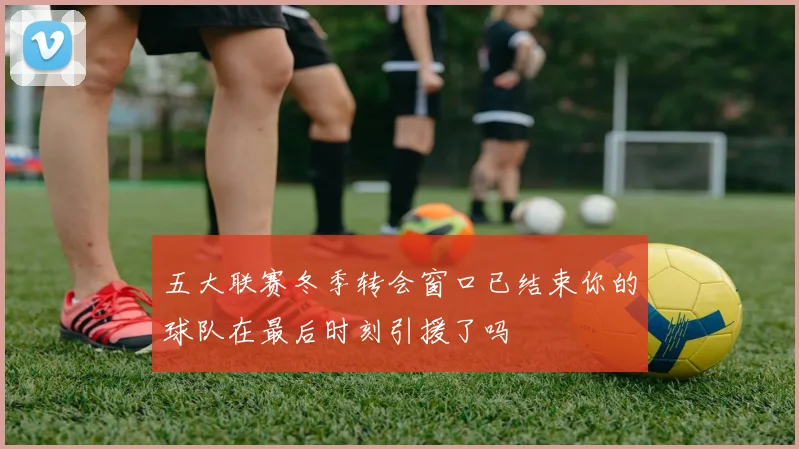 五大联赛冬季转会窗口已结束你的球队在最后时刻引援了吗