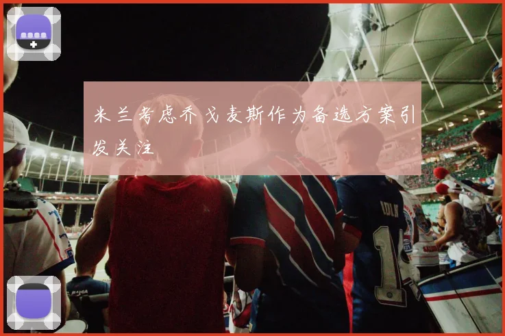 米兰考虑乔戈麦斯作为备选方案引发关注
