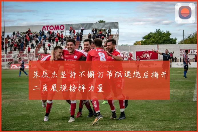 朱辰杰坚持不懈打吊瓶退烧后梅开二度展现榜样力量