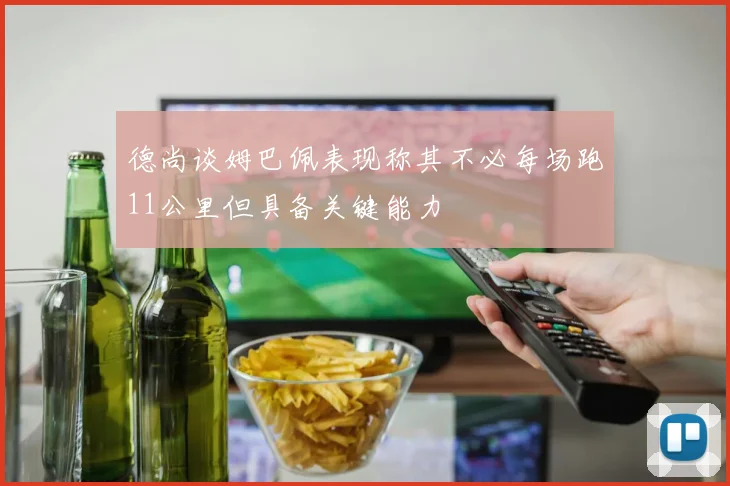 德尚谈姆巴佩表现称其不必每场跑11公里但具备关键能力