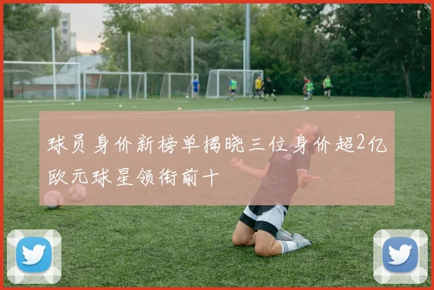 球员身价新榜单揭晓三位身价超2亿欧元球星领衔前十