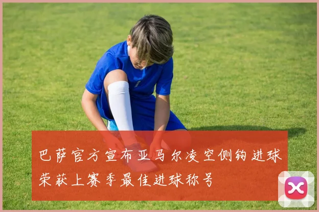 巴萨官方宣布亚马尔凌空侧钩进球荣获上赛季最佳进球称号