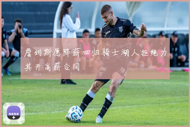 詹姆斯愿降薪回归骑士湖人拒绝为其开高薪合同