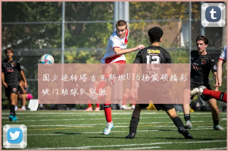 国少逆转塔吉克斯坦U16杨宸硕精彩破门助球队取胜