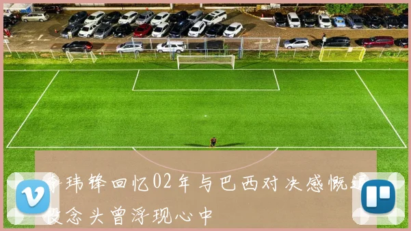 李玮锋回忆02年与巴西对决感慨退役念头曾浮现心中