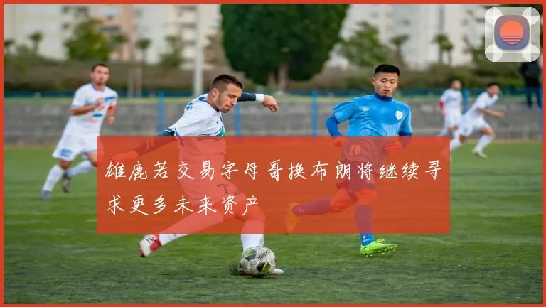雄鹿若交易字母哥换布朗将继续寻求更多未来资产