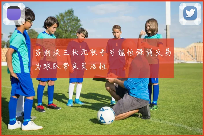 芬利谈三状元联手可能性强调交易为球队带来灵活性