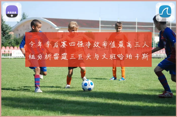 今年季后赛四强净效率值最高三人组分析雷霆三巨头与文班哈珀卡斯尔的表现对比
