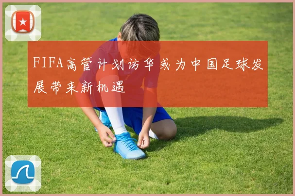 FIFA高管计划访华或为中国足球发展带来新机遇