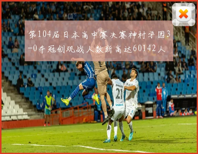 第104届日本高中赛决赛神村学园3-0夺冠创观战人数新高达60142人