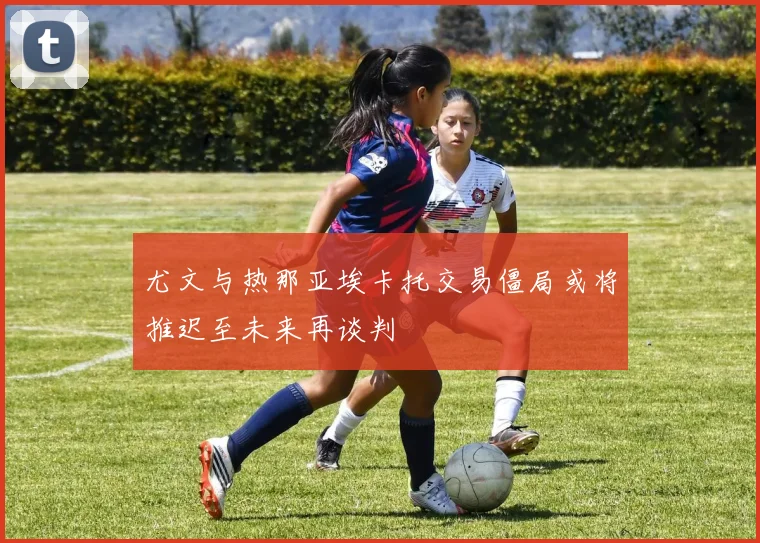 尤文与热那亚埃卡托交易僵局或将推迟至未来再谈判