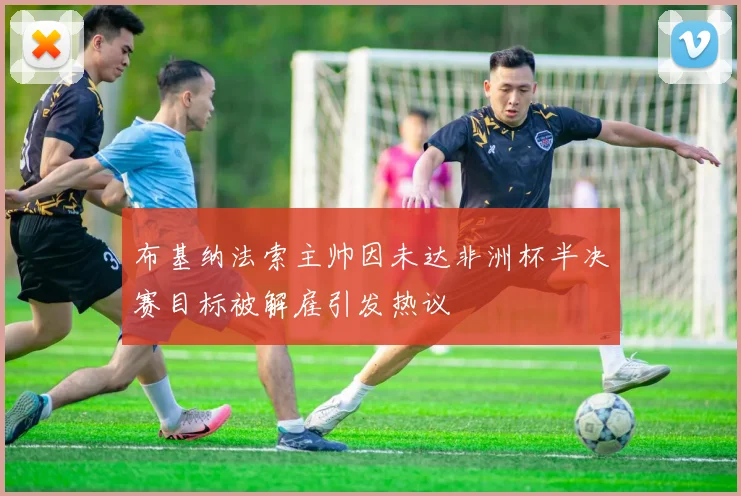 布基纳法索主帅因未达非洲杯半决赛目标被解雇引发热议