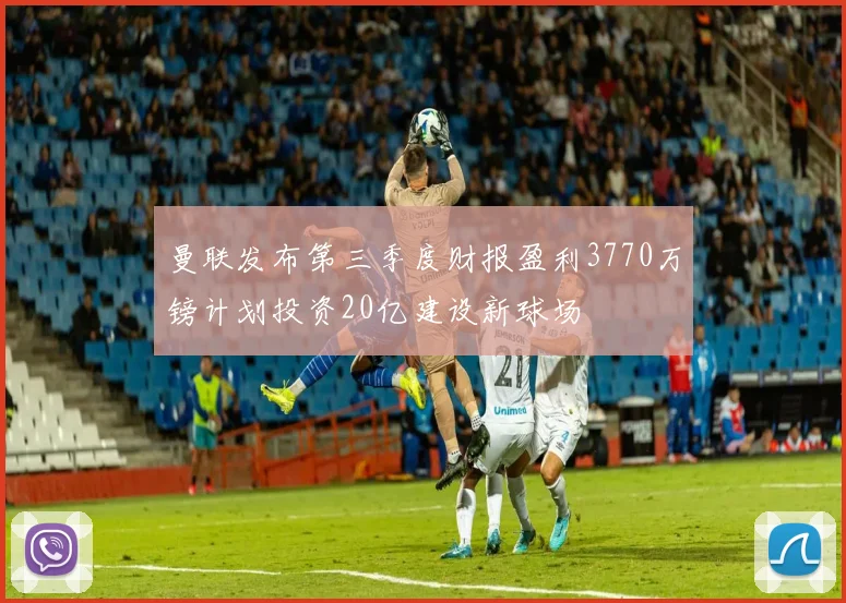曼联发布第三季度财报盈利3770万镑计划投资20亿建设新球场