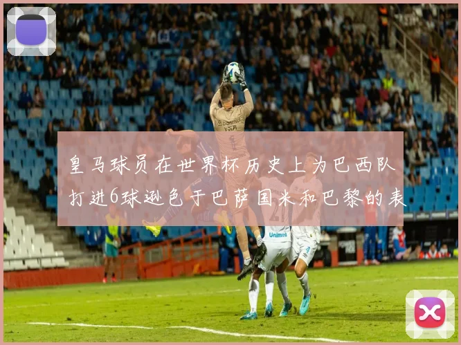 皇马球员在世界杯历史上为巴西队打进6球逊色于巴萨国米和巴黎的表现