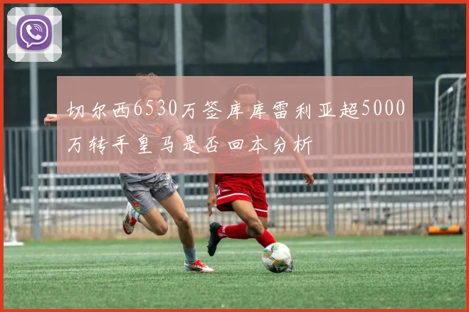 切尔西6530万签库库雷利亚超5000万转手皇马是否回本分析