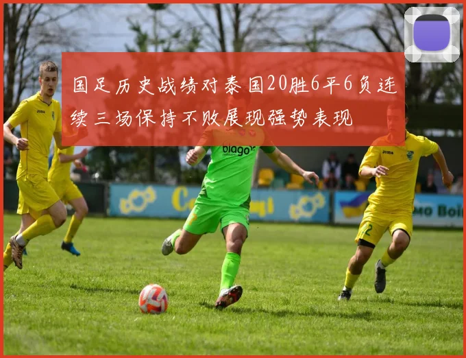 国足历史战绩对泰国20胜6平6负连续三场保持不败展现强势表现