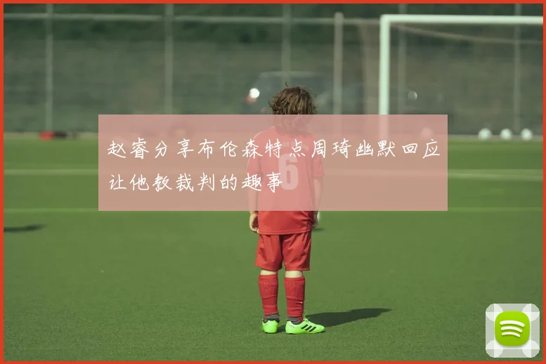 赵睿分享布伦森特点周琦幽默回应让他教裁判的趣事