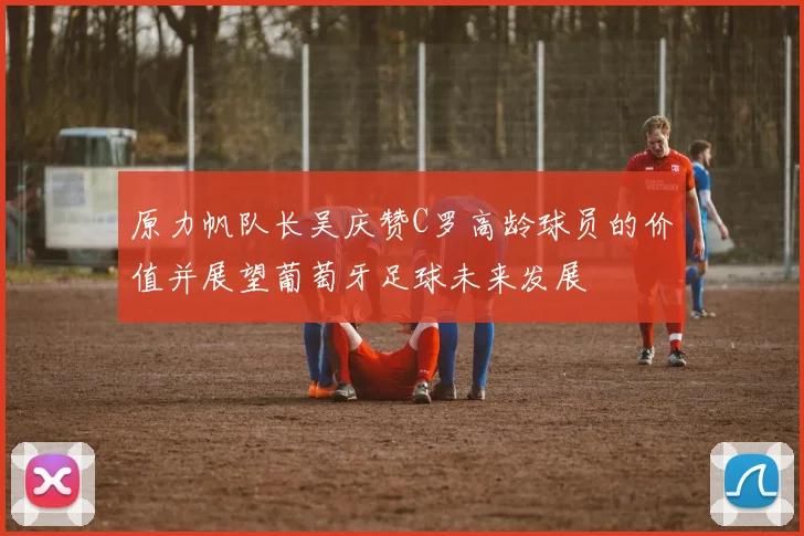 原力帆队长吴庆赞C罗高龄球员的价值并展望葡萄牙足球未来发展