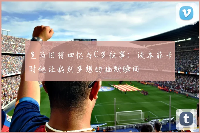 皇马旧将回忆与C罗往事：谈本菲卡时他让我别多想的幽默瞬间